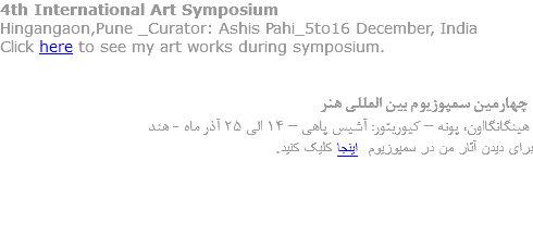 4th International Art Symposium
Hingangaon,Pune _Curator: Ashis Pahi_5to16 December, India
Click here to see my art works during symposium. چهارمین سمپوزیوم بین المللی هنر هینگانگااون، پونه – کیوریتور: آشیس پاهی – 14 الی 25 آذر ماه - هند برای دیدن آثار من در سمپوزیوم اینجا کلیک کنید. 